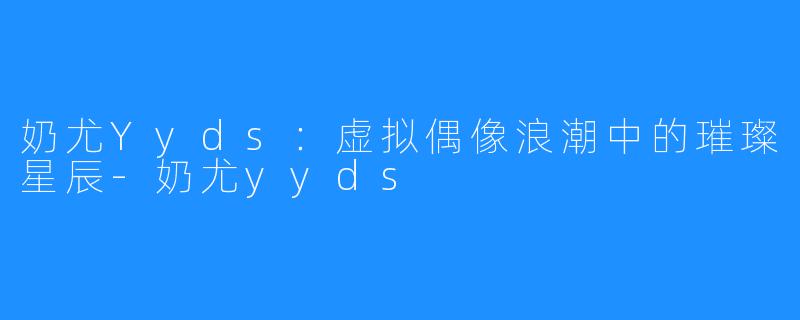 奶尤Yyds：虚拟偶像浪潮中的璀璨星辰-奶尤yyds