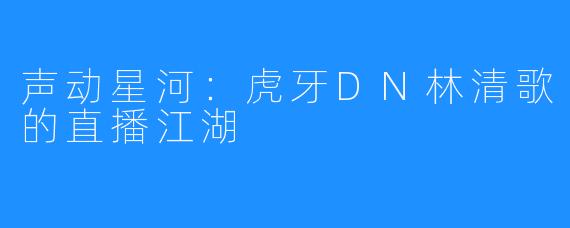 声动星河：虎牙DN林清歌的直播江湖