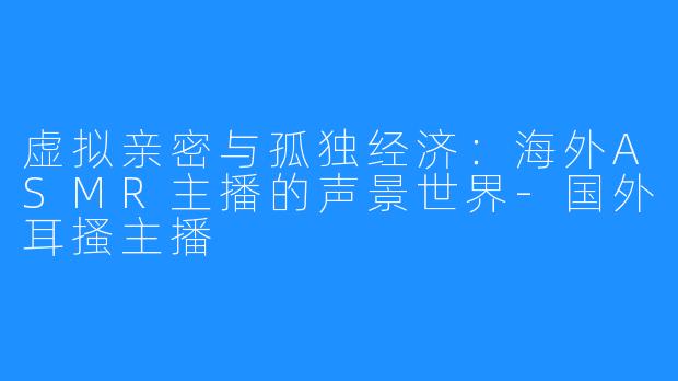 虚拟亲密与孤独经济:海外ASMR主播的声景世界-国外耳搔主播