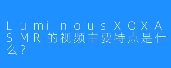 LuminousXOXASMR的视频主要特点是什么？