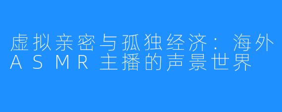 虚拟亲密与孤独经济:海外ASMR主播的声景世界