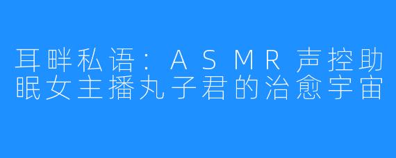 耳畔私语:ASMR声控助眠女主播丸子君的治愈宇宙