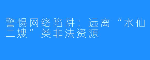 警惕网络陷阱：远离“水仙二嫂”类非法资源