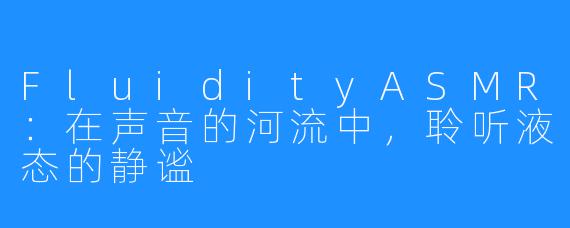 FluidityASMR：在声音的河流中，聆听液态的静谧