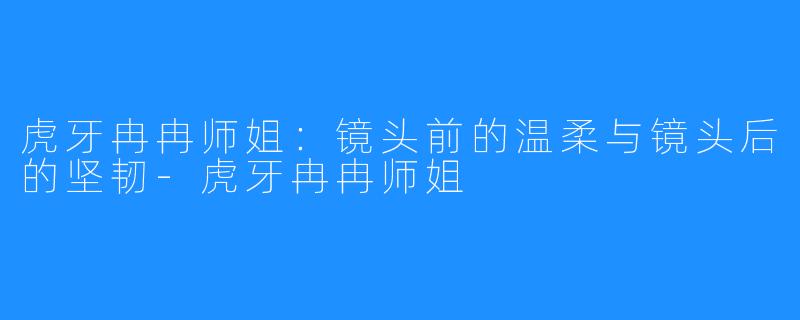虎牙冉冉师姐：镜头前的温柔与镜头后的坚韧-虎牙冉冉师姐