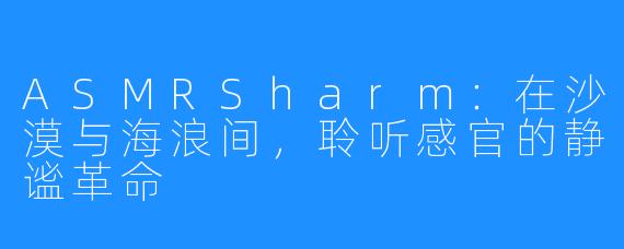 ASMRSharm：在沙漠与海浪间，聆听感官的静谧革命