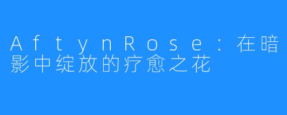 AftynRose：在暗影中绽放的疗愈之花