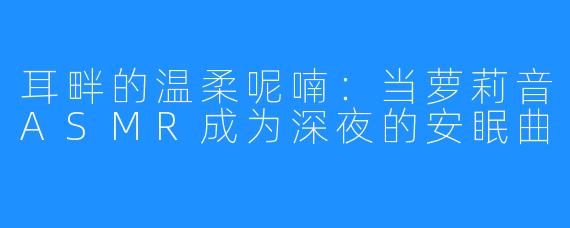 耳畔的温柔呢喃:当萝莉音ASMR成为深夜的安眠曲