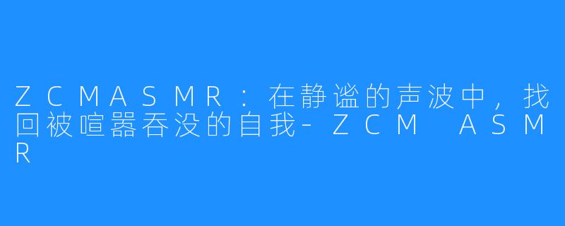 ZCMASMR：在静谧的声波中，找回被喧嚣吞没的自我-ZCM ASMR