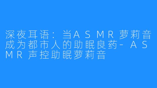 深夜耳语：当ASMR萝莉音成为都市人的助眠良药-ASMR声控助眠萝莉音