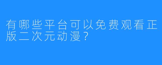 有哪些平台可以免费观看正版二次元动漫？