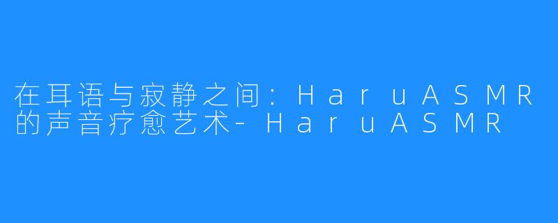 在耳语与寂静之间：HaruASMR的声音疗愈艺术-HaruASMR