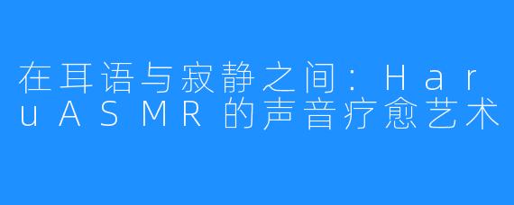 在耳语与寂静之间：HaruASMR的声音疗愈艺术