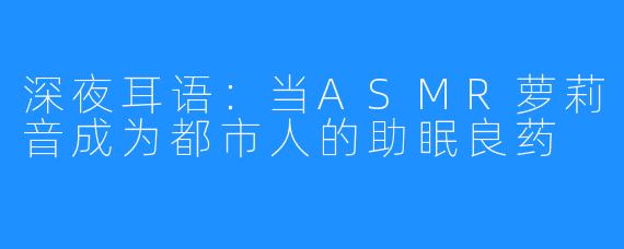 深夜耳语：当ASMR萝莉音成为都市人的助眠良药
