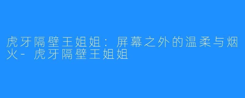 虎牙隔壁王姐姐：屏幕之外的温柔与烟火-虎牙隔壁王姐姐