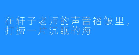 在轩子老师的声音褶皱里，打捞一片沉眠的海