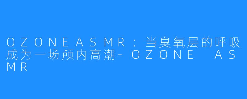 OZONEASMR：当臭氧层的呼吸成为一场颅内高潮-OZONE ASMR