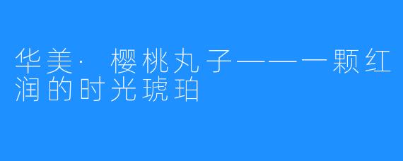 华美·樱桃丸子——一颗红润的时光琥珀