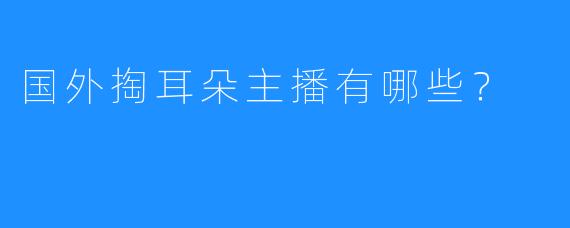 国外掏耳朵主播有哪些?