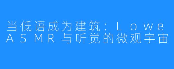 当低语成为建筑：LoweASMR与听觉的微观宇宙