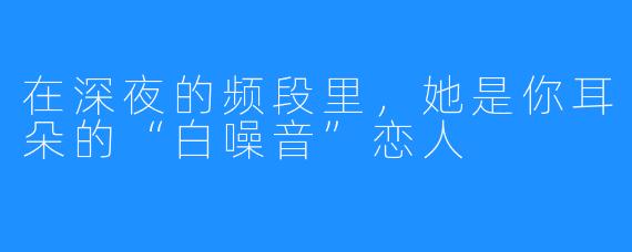 在深夜的频段里，她是你耳朵的“白噪音”恋人