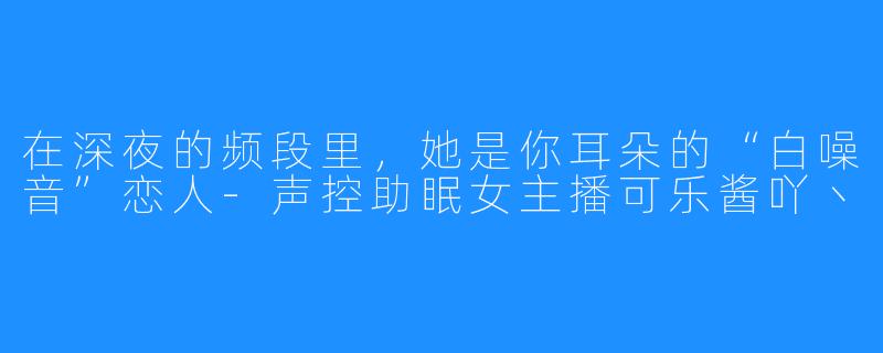 在深夜的频段里，她是你耳朵的“白噪音”恋人-声控助眠女主播可乐酱吖丶