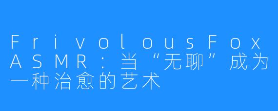 FrivolousFoxASMR：当“无聊”成为一种治愈的艺术