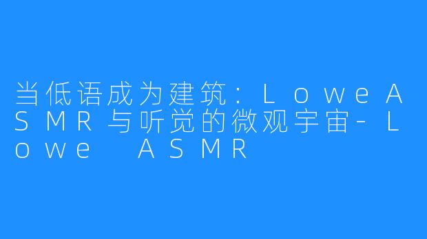 当低语成为建筑：LoweASMR与听觉的微观宇宙-Lowe ASMR